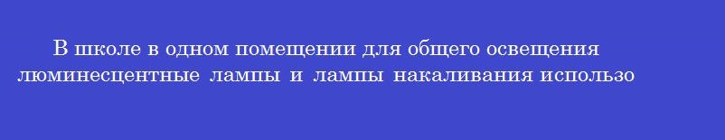 В школе в одном помещении для общего освещения люминесцентные лампы и лампы накаливания использовать В школе в одном помещении для общего освещения люминесцентные лампы и лампы накаливания использовать