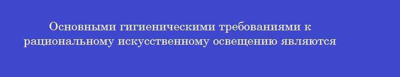 Основными гигиеническими требованиями к рациональному искусственному освещению являются
