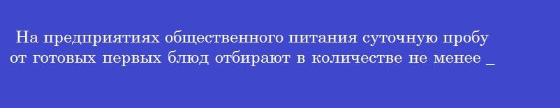На предприятиях общественного питания суточную пробу от готовых первых блюд отбирают в количестве не менее ________граммов