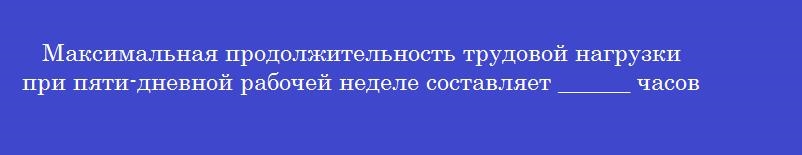 Максимальная продолжительность трудовой нагрузки при пяти-дневной рабочей неделе составляет ______ часов