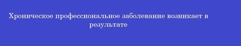 Хроническое профессиональное заболевание возникает в результате