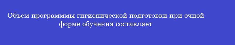 Объем программмы гигиенической подготовки при очной форме обучения составляет