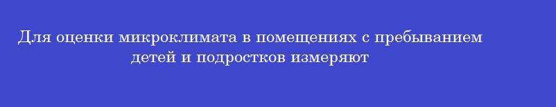 Для оценки микроклимата в помещениях с пребыванием детей и подростков измеряют