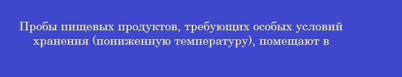 Пробы пищевых продуктов, требующих особых условий хранения (пониженную температуру), помещают в