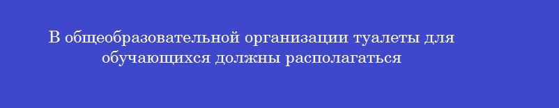 В общеобразовательной организации туалеты для обучающихся должны располагаться