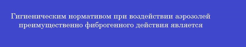 Гигиеническим нормативом при воздействии аэрозолей преимущественно фиброгенного действия является