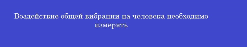 Воздействие общей вибрации на человека необходимо измерять Воздействие общей вибрации на человека необходимо измерять