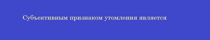 Субъективным признаком утомления является