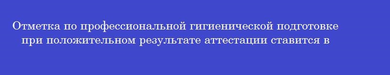 Отметка по профессиональной гигиенической подготовке при положительном результате аттестации ставится в Отметка по профессиональной гигиенической подготовке при положительном результате аттестации ставится в