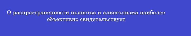 О распространенности пьянства и алкоголизма наиболее объективно свидетельствует