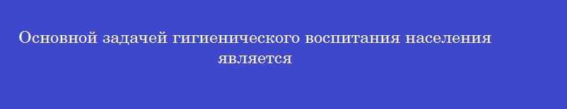 Основной задачей гигиенического воспитания населения является Основной задачей гигиенического воспитания населения является