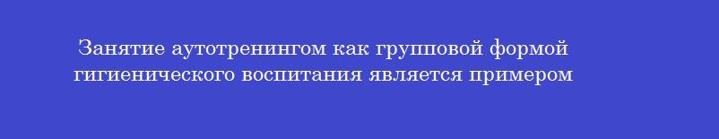Занятие аутотренингом как групповой формой гигиенического воспитания является примером