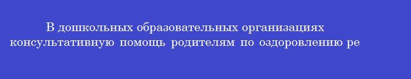 В дошкольных образовательных организациях консультативную помощь родителям по оздоровлению ребенка оказывает