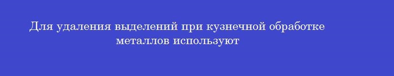 Для удаления выделений при кузнечной обработке металлов используют