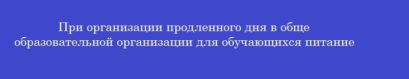 При организации продленного дня в обще образовательной организации для обучающихся питание организуют