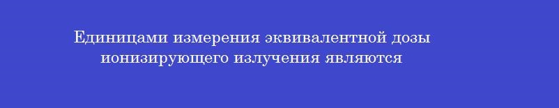 Единицами измерения эквивалентной дозы ионизирующего излучения являются