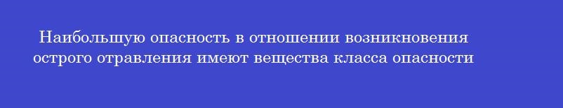 Наибольшую опасность в отношении возникновения острого отравления имеют вещества класса опасности