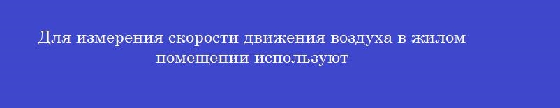 Для измерения скорости движения воздуха в жилом помещении используют