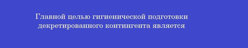 Главной целью гигиенической подготовки декретированного контингента является