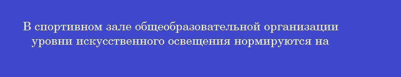 В спортивном зале общеобразовательной организации уровни искусственного освещения нормируются на