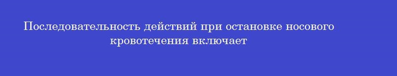 Последовательность действий при остановке носового кровотечения включает Последовательность действий при остановке носового кровотечения включает