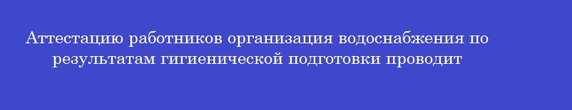Аттестацию работников организация водоснабжения по результатам гигиенической подготовки проводит