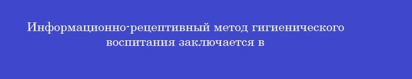 Информационно-рецептивный метод гигиенического воспитания заключается в Информационно-рецептивный метод гигиенического воспитания заключается в