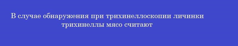 В случае обнаружения при трихинеллоскопии личинки трихинеллы мясо считают