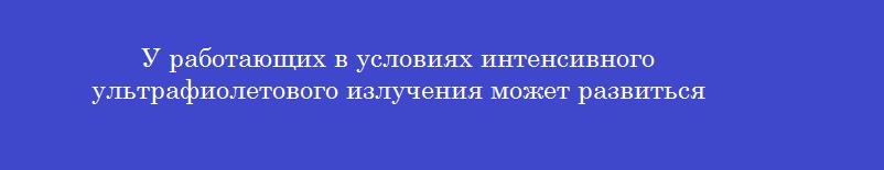 У работающих в условиях интенсивного ультрафиолетового излучения может развиться