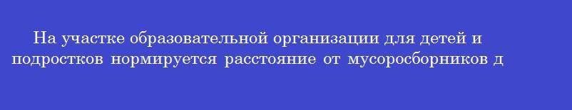 На участке образовательной организации для детей и подростков нормируется расстояние от мусоросборников до