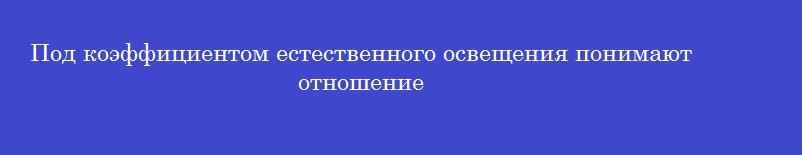 Под коэффициентом естественного освещения понимают отношение Под коэффициентом естественного освещения понимают отношение