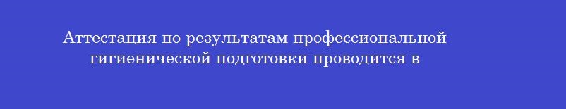 Аттестация по результатам профессиональной гигиенической подготовки проводится в Аттестация по результатам профессиональной гигиенической подготовки проводится в