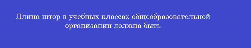 Длина штор в учебных классах общеобразовательной организации должна быть