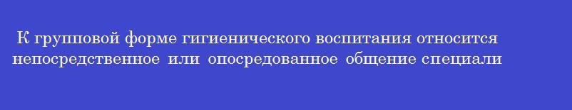 К групповой форме гигиенического воспитания относится непосредственное или опосредованное общение специалиста