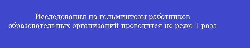 Исследования на гельминтозы работников образовательных организаций проводится не реже 1 раза в