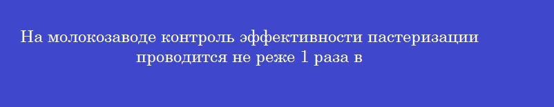 На молокозаводе контроль эффективности пастеризации проводится не реже 1 раза в