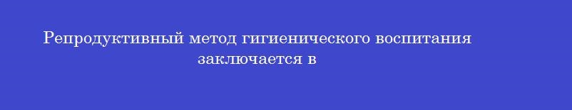 Репродуктивный метод гигиенического воспитания заключается в Репродуктивный метод гигиенического воспитания заключается в