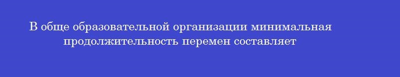 В обще образовательной организации минимальная продолжительность перемен составляет