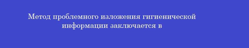 Метод проблемного изложения гигиенической информации заключается в