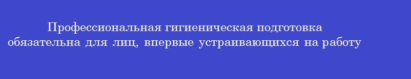 Профессиональная гигиеническая подготовка обязательна для лиц, впервые устраивающихся на работу, связанную с