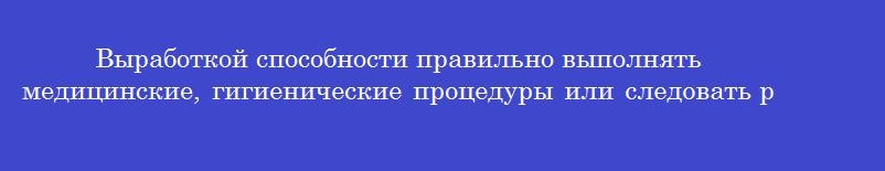 Выработкой способности правильно выполнять медицинские, гигиенические процедуры или следовать рациональному сочетанию различных компонентов здорового поведения являются