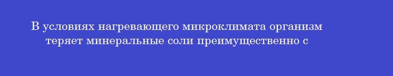 В условиях нагревающего микроклимата организм теряет минеральные соли преимущественно с