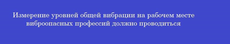 Измерение уровней общей вибрации на рабочем месте виброопасных профессий должно проводиться