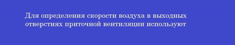 Для определения скорости воздуха в выходных отверстиях приточной вентиляции используют