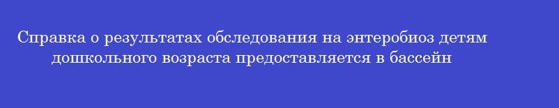Справка о результатах обследования на энтеробиоз детям дошкольного возраста предоставляется в бассейн